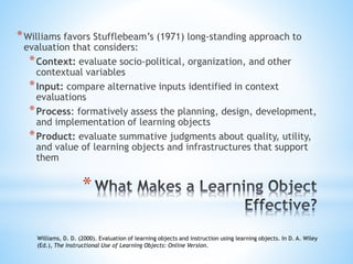 *Williams favors Stufflebeam’s (1971) long-standing approach to
evaluation that considers:
*Context: evaluate socio-political, organization, and other
contextual variables
*Input: compare alternative inputs identified in context
evaluations
*Process: formatively assess the planning, design, development,
and implementation of learning objects
*Product: evaluate summative judgments about quality, utility,
and value of learning objects and infrastructures that support
them
Williams, D. D. (2000). Evaluation of learning objects and instruction using learning objects. In D. A. Wiley
(Ed.), The Instructional Use of Learning Objects: Online Version.
*
 