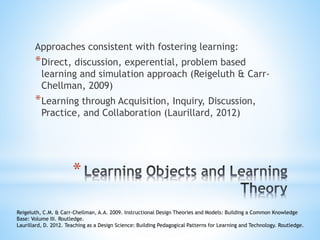 *
Approaches consistent with fostering learning:
*Direct, discussion, experential, problem based
learning and simulation approach (Reigeluth & Carr-
Chellman, 2009)
*Learning through Acquisition, Inquiry, Discussion,
Practice, and Collaboration (Laurillard, 2012)
Reigeluth, C.M. & Carr-Chellman, A.A. 2009. Instructional Design Theories and Models: Building a Common Knowledge
Base: Volume III. Routledge.
Laurillard, D. 2012. Teaching as a Design Science: Building Pedagogical Patterns for Learning and Technology. Routledge.
 