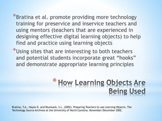 *
*Bratina et al. promote providing more technology
training for preservice and inservice teachers and
using mentors (teachers that are experienced in
designing effective digital learning objects) to help
find and practice using learning objects
*Using sites that are interesting to both teachers
and potential students incorporate great “hooks”
and demonstrate appropriate learning principles
Bratina, T.A., Hayes D. and Blumsack, S.L. (2002). Preparing Teachers to use Learning Objects. The
Technology Source Archives at the University of North Carolina. November/December 2002.
 