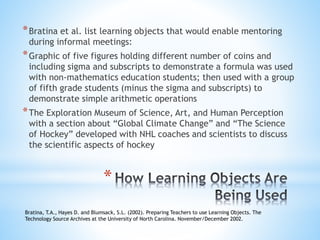 *Bratina et al. list learning objects that would enable mentoring
during informal meetings:
*Graphic of five figures holding different number of coins and
including sigma and subscripts to demonstrate a formula was used
with non-mathematics education students; then used with a group
of fifth grade students (minus the sigma and subscripts) to
demonstrate simple arithmetic operations
*The Exploration Museum of Science, Art, and Human Perception
with a section about “Global Climate Change” and “The Science
of Hockey” developed with NHL coaches and scientists to discuss
the scientific aspects of hockey
Bratina, T.A., Hayes D. and Blumsack, S.L. (2002). Preparing Teachers to use Learning Objects. The
Technology Source Archives at the University of North Carolina. November/December 2002.
*
 