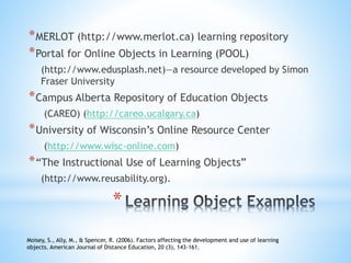 *
*MERLOT (http://www.merlot.ca) learning repository
*Portal for Online Objects in Learning (POOL)
(http://www.edusplash.net)—a resource developed by Simon
Fraser University
*Campus Alberta Repository of Education Objects
(CAREO) (http://careo.ucalgary.ca)
*University of Wisconsin’s Online Resource Center
(http://www.wisc-online.com)
*“The Instructional Use of Learning Objects”
(http://www.reusability.org).
Moisey, S., Ally, M., & Spencer, R. (2006). Factors affecting the development and use of learning
objects. American Journal of Distance Education, 20 (3), 143-161.
 