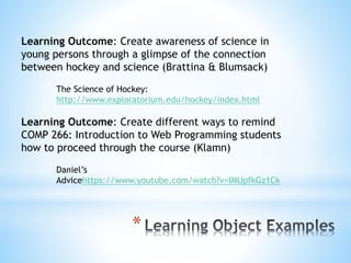*
Learning Outcome: Create awareness of science in
young persons through a glimpse of the connection
between hockey and science (Brattina & Blumsack)
The Science of Hockey:
http://www.exploratorium.edu/hockey/index.html
Learning Outcome: Create different ways to remind
COMP 266: Introduction to Web Programming students
how to proceed through the course (Klamn)
Daniel’s
Advicehttps://www.youtube.com/watch?v=IMUpfkGz1Ck
 