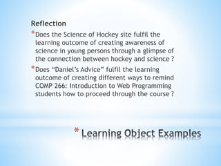 Reflection
*Does the Science of Hockey site fulfil the
learning outcome of creating awareness of
science in young persons through a glimpse of
the connection between hockey and science ?
*Does “Daniel’s Advice” fulfil the learning
outcome of creating different ways to remind
COMP 266: Introduction to Web Programming
students how to proceed through the course ?
*
 