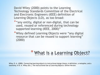 David Wiley (2000) points to the Learning
Technology Standards Committee of the Electrical
and Electronic Engineers (IEEE) definition of
Learning Objects (LO), as too broad:
*“any entity, digital or non-digital, that can be
used, reused or referenced during technology
supported learning (IEEE, 2000)”
*Wiley defined Learning Objects were “any digital
resource that can be reused to support learning”
(2000)
*
Wiley, D. A. (2000). Connecting learning objects to instructional design theory: A definition, a metaphor, and a
taxonomy. In D. A. Wiley (Ed.), The Instructional Use of Learning Objects: Online Version.
 