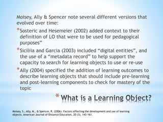 Moisey, Ally & Spencer note several different versions that
evolved over time:
*Sosteric and Hesemeier (2002) added context to their
definition of LO that were to be used for pedagogical
purposes”
*Siciliia and Garcia (2003) included “digital entities”, and
the use of a “metadata record” to help support the
capacity to search for learning objects to use or re-use
*Ally (2004) specified the addition of learning outcomes to
describe learning objects that should include pre-learning
and post-learning components to check for mastery of the
topic
Moisey, S., Ally, M., & Spencer, R. (2006). Factors affecting the development and use of learning
objects. American Journal of Distance Education, 20 (3), 143-161.
*
 