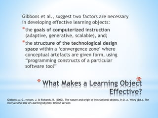 *
Gibbons et al., suggest two factors are necessary
in developing effective learning objects:
*the goals of computerized instruction
(adaptive, generative, scalable), and;
*the structure of the technological design
space within a ‘convergence zone’ where
conceptual artefacts are given form, using
“programming constructs of a particular
software tool”
*
Gibbons, A. S., Nelson, J. & Richards, R. (2000). The nature and origin of instructional objects. In D. A. Wiley (Ed.), The
Instructional Use of Learning Objects: Online Version
 