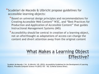 *Scudelari de Macedo & Ulbricht propose guidelines for
accessible learning objects:
*Based on universal design principles and recommendations for
Creating Accessible Web Content” W3C, and “Best Practices for
Production and Application of Accessible Content” that guides
Instructional Management Systems (IMS)
*Accessibility should be central in creation of a learning object,
not an afterthought as adaptations of access can change the
content and divert attention away from the original content
Scudelari de Macedo, C.M., & Ulbricht, V.R. (2012). Accessibility Guidelines for the Development of Learning
Objects. Procedia Computer Science 14 (2012) 155 – 162. SciVerse Science Direct.
 