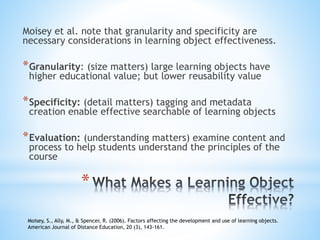*
Moisey et al. note that granularity and specificity are
necessary considerations in learning object effectiveness.
*Granularity: (size matters) large learning objects have
higher educational value; but lower reusability value
*Specificity: (detail matters) tagging and metadata
creation enable effective searchable of learning objects
*Evaluation: (understanding matters) examine content and
process to help students understand the principles of the
course
Moisey, S., Ally, M., & Spencer, R. (2006). Factors affecting the development and use of learning objects.
American Journal of Distance Education, 20 (3), 143-161.
 
