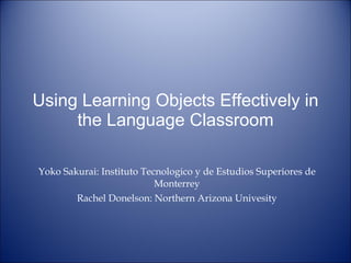 Using Learning Objects Effectively in the Language Classroom Yoko Sakurai: Instituto Tecnologico y de Estudios Superiores de Monterrey Rachel Donelson: Northern Arizona Univesity 