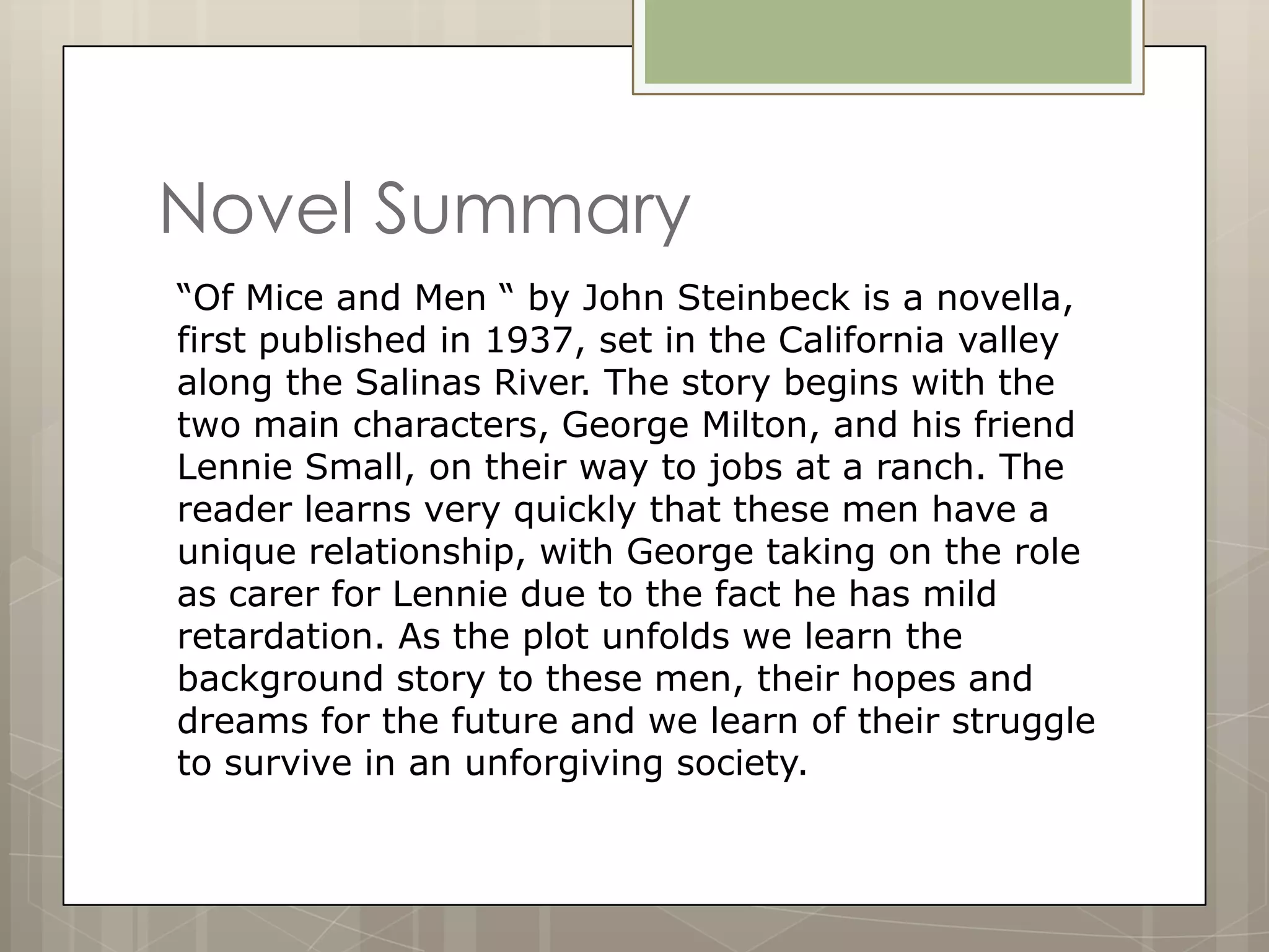 Novel Summary
“Of Mice and Men “ by John Steinbeck is a novella,
first published in 1937, set in the California valley
along the Salinas River. The story begins with the
two main characters, George Milton, and his friend
Lennie Small, on their way to jobs at a ranch. The
reader learns very quickly that these men have a
unique relationship, with George taking on the role
as carer for Lennie due to the fact he has mild
retardation. As the plot unfolds we learn the
background story to these men, their hopes and
dreams for the future and we learn of their struggle
to survive in an unforgiving society.
 