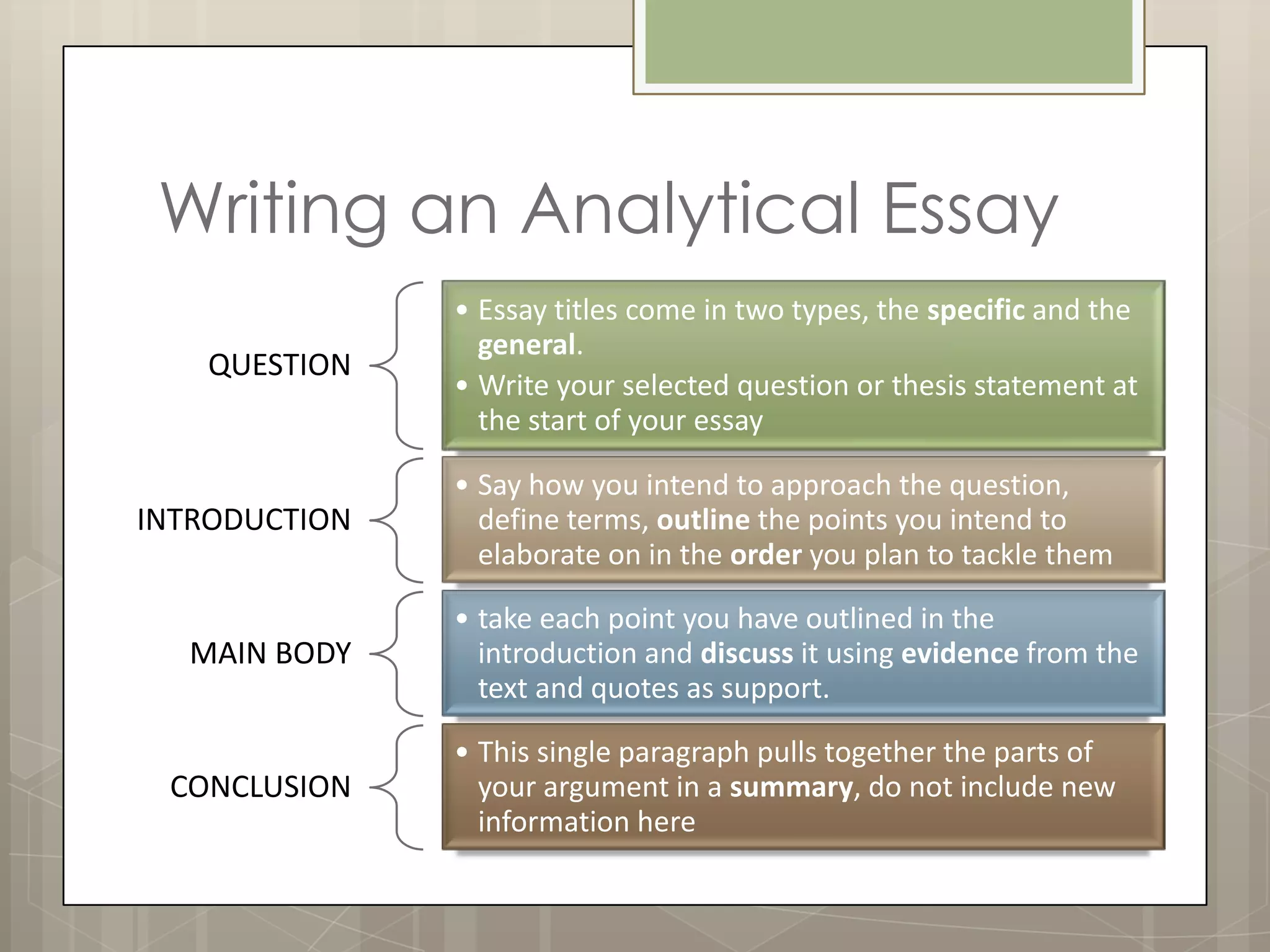 Writing an Analytical Essay
               • Essay titles come in two types, the specific and the
                 general.
   QUESTION
               • Write your selected question or thesis statement at
                 the start of your essay

               • Say how you intend to approach the question,
INTRODUCTION     define terms, outline the points you intend to
                 elaborate on in the order you plan to tackle them

               • take each point you have outlined in the
  MAIN BODY      introduction and discuss it using evidence from the
                 text and quotes as support.

               • This single paragraph pulls together the parts of
 CONCLUSION      your argument in a summary, do not include new
                 information here
 