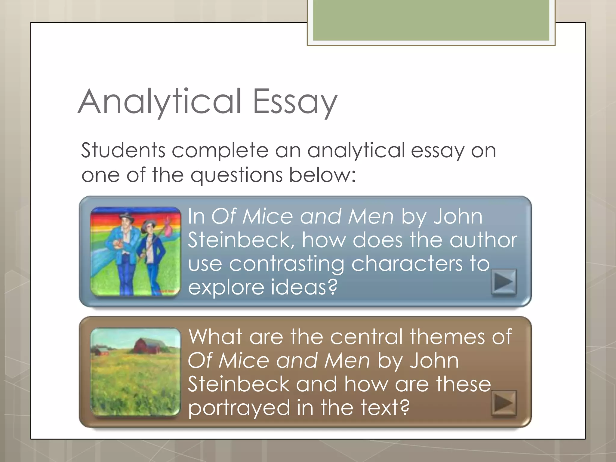 Analytical Essay
Students complete an analytical essay on
one of the questions below:

          In Of Mice and Men by John
          Steinbeck, how does the author
          use contrasting characters to
          explore ideas?

          What are the central themes of
          Of Mice and Men by John
          Steinbeck and how are these
          portrayed in the text?
 