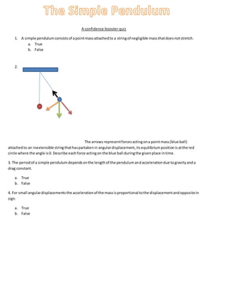 A confidence booster quiz
1. A simple pendulumconsistsof apointmassattachedto a stringof negligible massthatdoesnotstretch.
a. True
b. False
2.
The arrows representforcesactingona pointmass(blue ball)
attachedto an inextensible stringthathaspartakenin angulardisplacement,itsequilibriumpositionisatthe red
circle where the angle is0. Describe eachforce actingon the blue ball duringthe givenplace intime.
3. The periodof a simple pendulumdependsonthe lengthof the pendulumandaccelerationdue togravityanda
drag constant.
a. True
b. False
4. For small angulardisplacementsthe accelerationof the massisproportional tothe displacementandoppositein
sign.
a. True
b. False
 