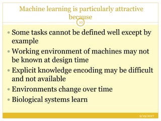 Machine learning is particularly attractive
because
9/19/2017
10
 Some tasks cannot be defined well except by
example
 Working environment of machines may not
be known at design time
 Explicit knowledge encoding may be difficult
and not available
 Environments change over time
 Biological systems learn
 