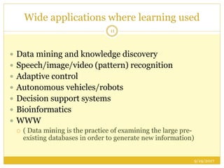 Wide applications where learning used
9/19/2017
11
 Data mining and knowledge discovery
 Speech/image/video (pattern) recognition
 Adaptive control
 Autonomous vehicles/robots
 Decision support systems
 Bioinformatics
 WWW
 ( Data mining is the practice of examining the large pre-
existing databases in order to generate new information)
 