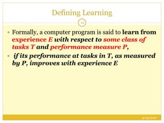 Defining Learning
9/19/2017
12
 Formally, a computer program is said to learn from
experience E with respect to some class of
tasks T and performance measure P,
 if its performance at tasks in T, as measured
by P, improves with experience E
 
