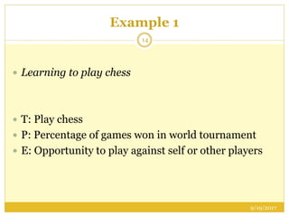 Example 1
9/19/2017
14
 Learning to play chess
 T: Play chess
 P: Percentage of games won in world tournament
 E: Opportunity to play against self or other players
 