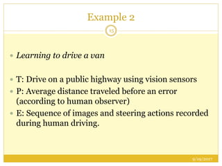 Example 2
9/19/2017
15
 Learning to drive a van
 T: Drive on a public highway using vision sensors
 P: Average distance traveled before an error
(according to human observer)
 E: Sequence of images and steering actions recorded
during human driving.
 