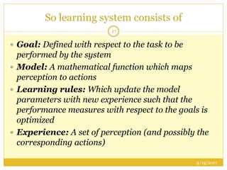 So learning system consists of
9/19/2017
17
 Goal: Defined with respect to the task to be
performed by the system
 Model: A mathematical function which maps
perception to actions
 Learning rules: Which update the model
parameters with new experience such that the
performance measures with respect to the goals is
optimized
 Experience: A set of perception (and possibly the
corresponding actions)
 