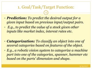 1. Goal/Task/Target Function:
9/19/2017
19
 Prediction: To predict the desired output for a
given input based on previous input/output pairs.
 E.g., to predict the value of a stock given other
inputs like market index, interest rates etc.
 Categorization: To classify an object into one of
several categories based on features of the object.
 E.g., a robotic vision system to categorize a machine
part into one of the categories, spanner, hammer etc
based on the parts’ dimension and shape.
 