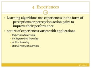 4. Experiences
9/19/2017
23
 Learning algorithms use experiences in the form of
perceptions or perception action pairs to
improve their performance
 nature of experiences varies with applications
 Supervised learning
 UnSupervised learning
 Active learning
 Reinforcement learning
 