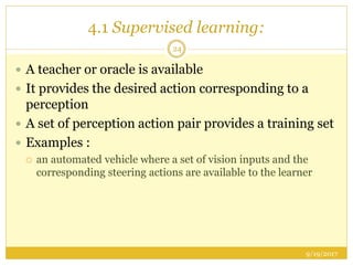 4.1 Supervised learning:
9/19/2017
24
 A teacher or oracle is available
 It provides the desired action corresponding to a
perception
 A set of perception action pair provides a training set
 Examples :
 an automated vehicle where a set of vision inputs and the
corresponding steering actions are available to the learner
 
