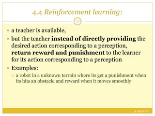 4.4 Reinforcement learning:
9/19/2017
27
 a teacher is available,
 but the teacher instead of directly providing the
desired action corresponding to a perception,
return reward and punishment to the learner
for its action corresponding to a perception
 Examples:
 a robot in a unknown terrain where its get a punishment when
its hits an obstacle and reward when it moves smoothly
 