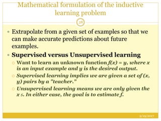 Mathematical formulation of the inductive
learning problem
9/19/2017
28
 Extrapolate from a given set of examples so that we
can make accurate predictions about future
examples.
 Supervised versus Unsupervised learning
 Want to learn an unknown function f(x) = y, where x
is an input example and y is the desired output.
 Supervised learning implies we are given a set of (x,
y) pairs by a "teacher."
 Unsupervised learning means we are only given the
x s. In either case, the goal is to estimate f.
 