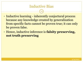 Inductive Bias
9/19/2017
29
 Inductive learning - inherently conjectural process
because any knowledge created by generalization
from specific facts cannot be proven true; it can only
be proven false.
 Hence, inductive inference is falsity preserving,
not truth preserving
 