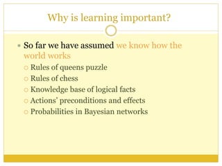 Why is learning important?
 So far we have assumed we know how the
world works
 Rules of queens puzzle
 Rules of chess
 Knowledge base of logical facts
 Actions’ preconditions and effects
 Probabilities in Bayesian networks
 