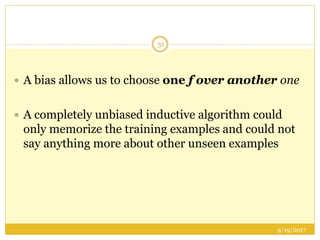 9/19/2017
31
 A bias allows us to choose one f over another one
 A completely unbiased inductive algorithm could
only memorize the training examples and could not
say anything more about other unseen examples
 