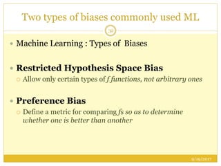 Two types of biases commonly used ML
9/19/2017
32
 Machine Learning : Types of Biases
 Restricted Hypothesis Space Bias
 Allow only certain types of f functions, not arbitrary ones
 Preference Bias
 Define a metric for comparing fs so as to determine
whether one is better than another
 