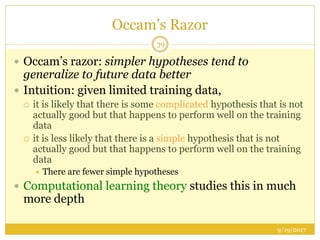 Occam’s Razor
9/19/2017
39
 Occam’s razor: simpler hypotheses tend to
generalize to future data better
 Intuition: given limited training data,
 it is likely that there is some complicated hypothesis that is not
actually good but that happens to perform well on the training
data
 it is less likely that there is a simple hypothesis that is not
actually good but that happens to perform well on the training
data
 There are fewer simple hypotheses
 Computational learning theory studies this in much
more depth
 