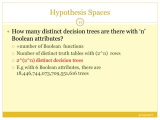 Hypothesis Spaces
9/19/2017
44
 How many distinct decision trees are there with ‘n’
Boolean attributes?
 =number of Boolean functions
 Number of distinct truth tables with (2^n) rows
 2^(2^n) distinct decision trees
 E.g with 6 Boolean attributes, there are
18,446,744,073,709,551,616 trees
 