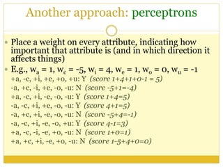 Another approach: perceptrons
 Place a weight on every attribute, indicating how
important that attribute is (and in which direction it
affects things)
 E.g., wa = 1, wc = -5, wi = 4, we = 1, wo = 0, wu = -1
+a, -c, +i, +e, +o, +u: Y (score 1+4+1+0-1 = 5)
-a, +c, -i, +e, -o, -u: N (score -5+1=-4)
+a, -c, +i, -e, -o, -u: Y (score 1+4=5)
-a, -c, +i, +e, -o, -u: Y (score 4+1=5)
-a, +c, +i, -e, -o, -u: N (score -5+4=-1)
-a, -c, +i, -e, -o, +u: Y (score 4-1=3)
+a, -c, -i, -e, +o, -u: N (score 1+0=1)
+a, +c, +i, -e, +o, -u: N (score 1-5+4+0=0)
 