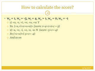 How to calculate the score?
9/19/2017
48
 wa = 1, wc = -5, wi = 4, we = 1, wo = 0, wu = -1
 1) +a, -c, +i, +e, +o, +u: Y
 Its (+a,+i+e+o+u)= (score 1+4+1+0-1 = 5)
 2) -a, +c, -i, +e, -o, -u: N (score -5+1=-4)
 Its (+c+e)=(-5+1= -4)
 And so on
 