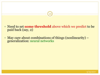 9/19/2017
49
 Need to set some threshold above which we predict to be
paid back (say, 2)
 May care about combinations of things (nonlinearity) –
generalization: neural networks
 