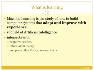 What is learning
 Machine Learning is the study of how to build
computer systems that adapt and improve with
experience
 subfield of Artificial Intelligence
 intersects with
 cognitive science,
 information theory,
 and probability theory, among others
9/19/2017
5
 