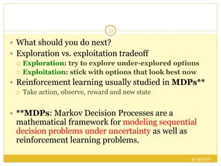 9/19/2017
51
 What should you do next?
 Exploration vs. exploitation tradeoff
 Exploration: try to explore under-explored options
 Exploitation: stick with options that look best now
 Reinforcement learning usually studied in MDPs**
 Take action, observe, reward and new state
 **MDPs: Markov Decision Processes are a
mathematical framework for modeling sequential
decision problems under uncertainty as well as
reinforcement learning problems.
 