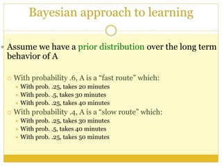 Bayesian approach to learning
 Assume we have a prior distribution over the long term
behavior of A
 With probability .6, A is a “fast route” which:
 With prob. .25, takes 20 minutes
 With prob. .5, takes 30 minutes
 With prob. .25, takes 40 minutes
 With probability .4, A is a “slow route” which:
 With prob. .25, takes 30 minutes
 With prob. .5, takes 40 minutes
 With prob. .25, takes 50 minutes
 
