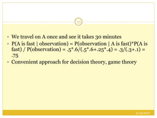 9/19/2017
53
 We travel on A once and see it takes 30 minutes
 P(A is fast | observation) = P(observation | A is fast)*P(A is
fast) / P(observation) = .5*.6/(.5*.6+.25*.4) = .3/(.3+.1) =
.75
 Convenient approach for decision theory, game theory
 
