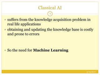Classical AI
9/19/2017
8
 suffers from the knowledge acquisition problem in
real life applications
 obtaining and updating the knowledge base is costly
and prone to errors
 So the need for Machine Learning
 