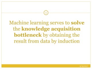 Machine learning serves to solve
the knowledge acquisition
bottleneck by obtaining the
result from data by induction
9/19/2017
9
 
