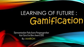 LEARNING OF FUTURE :

Gamification

Dipresentasikan Pada Acara Penganugerahan
Acer Guru Era Baru Award 2013
By AMIROH

 