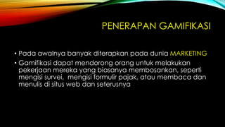 PENERAPAN GAMIFIKASI
• Pada awalnya banyak diterapkan pada dunia MARKETING
• Gamifikasi dapat mendorong orang untuk melakukan
pekerjaan mereka yang biasanya membosankan, seperti
mengisi survei, mengisi formulir pajak, atau membaca dan
menulis di situs web dan seterusnya

 