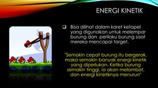 ENERGI KINETIK
 Bisa dilihat dalam karet ketapel
yang digunakan untuk melempar
burung dan perilaku burung saat
mereka mencapai target.

"Semakin cepat burung itu bergerak,
maka semakin banyak energi kinetik
yang diperlukan. Ketika burung
semakin tinggi, ia akan melambat,
dan energi kinetiknya menurun"

 