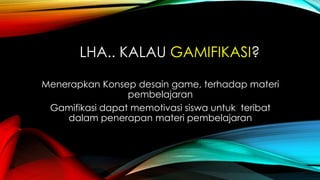 LHA.. KALAU GAMIFIKASI?
Menerapkan Konsep desain game, terhadap materi
pembelajaran
Gamifikasi dapat memotivasi siswa untuk teribat
dalam penerapan materi pembelajaran

 