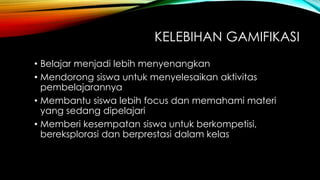 KELEBIHAN GAMIFIKASI
• Belajar menjadi lebih menyenangkan
• Mendorong siswa untuk menyelesaikan aktivitas
pembelajarannya
• Membantu siswa lebih focus dan memahami materi
yang sedang dipelajari
• Memberi kesempatan siswa untuk berkompetisi,
bereksplorasi dan berprestasi dalam kelas

 