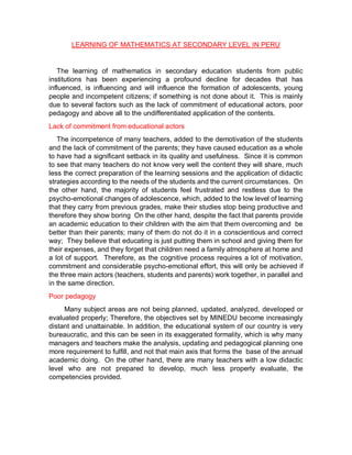LEARNING OF MATHEMATICS AT SECONDARY LEVEL IN PERU
The learning of mathematics in secondary education students from public
institutions has been experiencing a profound decline for decades that has
influenced, is influencing and will influence the formation of adolescents, young
people and incompetent citizens; if something is not done about it. This is mainly
due to several factors such as the lack of commitment of educational actors, poor
pedagogy and above all to the undifferentiated application of the contents.
Lack of commitment from educational actors
The incompetence of many teachers, added to the demotivation of the students
and the lack of commitment of the parents; they have caused education as a whole
to have had a significant setback in its quality and usefulness. Since it is common
to see that many teachers do not know very well the content they will share, much
less the correct preparation of the learning sessions and the application of didactic
strategies according to the needs of the students and the current circumstances. On
the other hand, the majority of students feel frustrated and restless due to the
psycho-emotional changes of adolescence, which, added to the low level of learning
that they carry from previous grades, make their studies stop being productive and
therefore they show boring On the other hand, despite the fact that parents provide
an academic education to their children with the aim that them overcoming and be
better than their parents; many of them do not do it in a conscientious and correct
way; They believe that educating is just putting them in school and giving them for
their expenses, and they forget that children need a family atmosphere at home and
a lot of support. Therefore, as the cognitive process requires a lot of motivation,
commitment and considerable psycho-emotional effort, this will only be achieved if
the three main actors (teachers, students and parents) work together, in parallel and
in the same direction.
Poor pedagogy
Many subject areas are not being planned, updated, analyzed, developed or
evaluated properly; Therefore, the objectives set by MINEDU become increasingly
distant and unattainable. In addition, the educational system of our country is very
bureaucratic, and this can be seen in its exaggerated formality, which is why many
managers and teachers make the analysis, updating and pedagogical planning one
more requirement to fulfill, and not that main axis that forms the base of the annual
academic doing. On the other hand, there are many teachers with a low didactic
level who are not prepared to develop, much less properly evaluate, the
competencies provided.
 