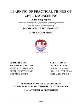 Page 1
LEARNING OF PRACTICAL THINGS OF
CIVIL ENGINEERING
A Training Report
Submitted as the partial fulfillment of the requirements
For the award of the degree of
BACHELOR OF TECHNOLOGY
CIVIL ENGINEERING
SUBMITTED TO SUBMITTED BY
MR. KISHAN LAL JAIN RAVI KANT SAHU
ASSISTANT PROFESSOR III B.Tech.V semester
DEPTT. OF CIVIL ENGG. ROLLNO.17ESKCE300
SKIT M&G, JAIPUR SKIT M&G, JAIPUR
DEPARTMENT OF CIVIL ENGINEERING
SWAMI KESHVANAND INSTITUTE OF TECHNOLOGY,
MANAGEMANT & GRAMOTHAN
 